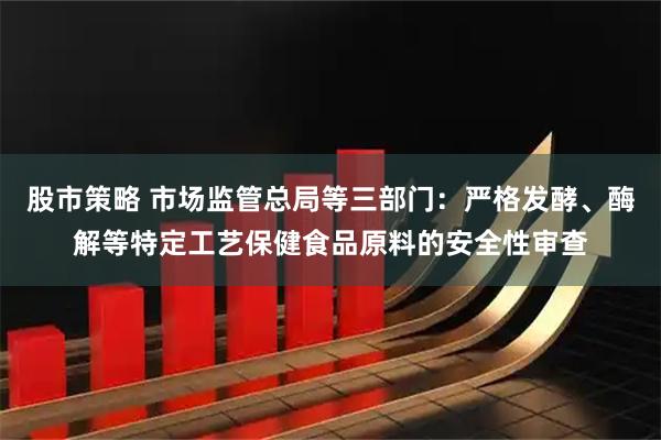 股市策略 市场监管总局等三部门：严格发酵、酶解等特定工艺保健食品原料的安全性审查