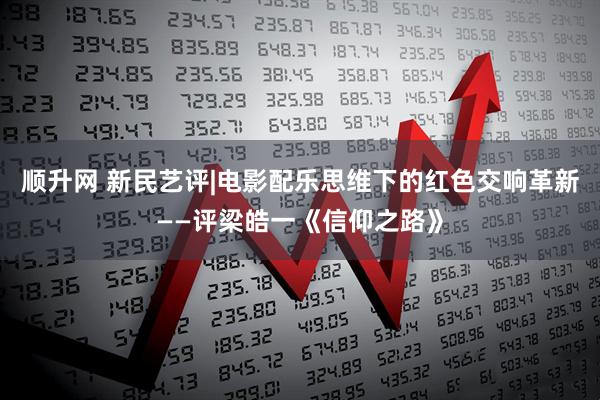 顺升网 新民艺评|电影配乐思维下的红色交响革新——评梁皓一《信仰之路》