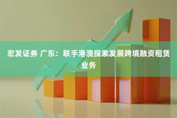 宏发证券 广东：联手港澳探索发展跨境融资租赁业务